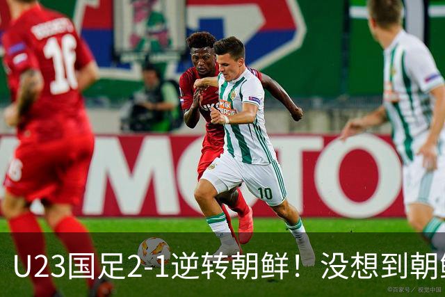 U23国足2-1逆转朝鲜！没想到朝鲜主帅赛后这么说，彻底破防！